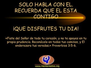 SOLO HABLA CON EL.
      RECUERDA QUE EL ESTA
            CONTIGO

     ¡QUE DISFRUTES TU DIA!
«Fiate del Señor de todo tu corazón, y no te apoyes en tu
 propia prudencia. Reconócelo en todos tus caminos, y El
       enderezara tus veredas.» Proverbios 3:5-6.
 