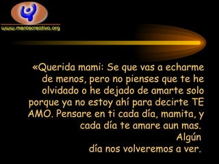 «Querida mami: Se que vas a echarme de menos, pero no pienses que te he olvidado o he dejado de amarte solo porque ya no estoy ahí para decirte TE AMO. Pensare en ti cada día, mamita, y cada día te amare aun mas.  Algún  día nos volveremos a ver.  