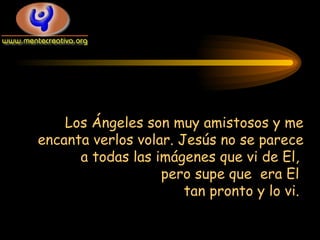 Los Ángeles son muy amistosos y me encanta verlos volar. Jesús no se parece a todas las imágenes que vi de El,  pero supe que  era El  tan pronto y lo vi.  