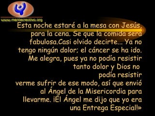 Esta noche estaré a la mesa con Jesús ,  para la cena. Se que la comida sera fabulosa.Casi olvido decirte... Ya no tengo ningún dolor; el cáncer se ha ido. Me alegra, pues ya no podía resistir tanto dolor y Dios no  podía resistir verme sufrir de ese modo, así que envió al Ángel de la Misericordia para llevarme. ¡El Ángel me dijo que yo era una Entrega Especial!» 
