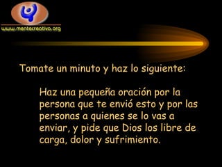 Tomate un minuto y haz lo siguiente: Haz una pequeña oración por la persona que te envió esto y por las personas a quienes se lo vas a enviar, y pide que Dios los libre de carga, dolor y sufrimiento. 