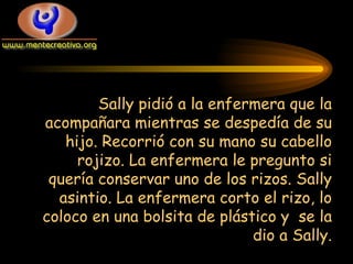 Sally pidió a la enfermera que la acompañara mientras se despedía de su hijo. Recorrió con su mano su cabello rojizo. La enfermera le pregunto si quería conservar uno de los rizos. Sally asintio. La enfermera corto el rizo, lo coloco en una bolsita de plástico y  se la dio a Sally. 