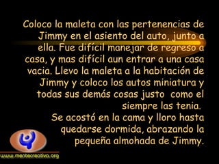 Coloco la maleta con las pertenencias de Jimmy en el asiento del auto, junto a ella. Fue difícil manejar de regreso a casa, y mas difícil aun entrar a una casa vacia. Llevo la maleta a la habitación de Jimmy y coloco los autos miniatura y todas sus demás cosas justo  como el siempre las tenia.  Se acostó en la cama y lloro hasta quedarse dormida, abrazando la pequeña almohada de Jimmy. 