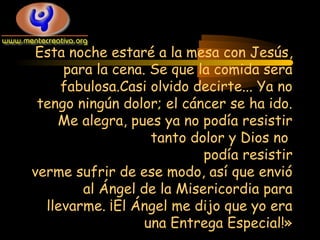 Esta noche estaré a la mesa con Jesús,
para la cena. Se que la comida sera
fabulosa.Casi olvido decirte... Ya no
tengo ningún dolor; el cáncer se ha ido.
Me alegra, pues ya no podía resistir
tanto dolor y Dios no
podía resistir
verme sufrir de ese modo, así que envió
al Ángel de la Misericordia para
llevarme. ¡El Ángel me dijo que yo era
una Entrega Especial!»

 