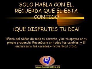 SOLO HABLA CON EL.
RECUERDA QUE EL ESTA
CONTIGO
¡QUE DISFRUTES TU DIA!
«Fiate del Señor de todo tu corazón, y no te apoyes en tu
propia prudencia. Reconócelo en todos tus caminos, y El
enderezara tus veredas.» Proverbios 3:5-6.

 