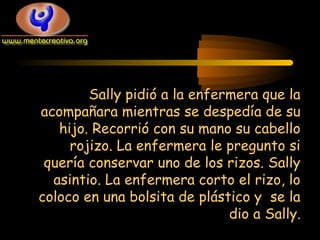 Sally pidió a la enfermera que la
acompañara mientras se despedía de su
hijo. Recorrió con su mano su cabello
rojizo. La enfermera le pregunto si
quería conservar uno de los rizos. Sally
asintio. La enfermera corto el rizo, lo
coloco en una bolsita de plástico y se la
dio a Sally.

 