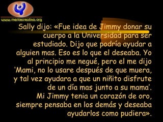 Sally dijo: «Fue idea de Jimmy donar su
cuerpo a la Universidad para ser
estudiado. Dijo que podría ayudar a
alguien mas. Eso es lo que el deseaba. Yo
al principio me negué, pero el me dijo
‘Mami, no lo usare después de que muera,
y tal vez ayudara a que un niñito disfrute
de un día mas junto a su mama’.
Mi Jimmy tenia un corazón de oro,
siempre pensaba en los demás y deseaba
ayudarlos como pudiera».

 