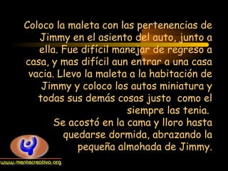 Coloco la maleta con las pertenencias de
Jimmy en el asiento del auto, junto a
ella. Fue difícil manejar de regreso a
casa, y mas difícil aun entrar a una casa
vacia. Llevo la maleta a la habitación de
Jimmy y coloco los autos miniatura y
todas sus demás cosas justo como el
siempre las tenia.
Se acostó en la cama y lloro hasta
quedarse dormida, abrazando la
pequeña almohada de Jimmy.

 