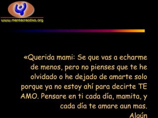 «Querida mami: Se que vas a echarme
   de menos, pero no pienses que te he
   olvidado o he dejado de amarte solo
porque ya no estoy ahí para decirte TE
AMO. Pensare en ti cada día, mamita, y
            cada día te amare aun mas.
                                 Algún
 