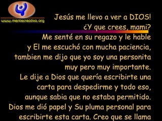 Jesús me llevo a ver a DIOS!
                       ¿Y que crees, mami?
           Me senté en su regazo y le hable
      y El me escuchó con mucha paciencia,
 tambien me dijo que yo soy una personita
                 muy pero muy importante.
   Le dije a Dios que quería escribirte una
         carta para despedirme y todo eso,
     aunque sabia que no estaba permitido.
Dios me dió papel y Su pluma personal para
   escribirte esta carta. Creo que se llama
 