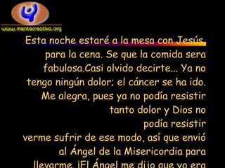 Esta noche estaré a la mesa con Jesús,
     para la cena. Se que la comida sera
    fabulosa.Casi olvido decirte... Ya no
 tengo ningún dolor; el cáncer se ha ido.
    Me alegra, pues ya no podía resistir
                    tanto dolor y Dios no
                           podía resistir
verme sufrir de ese modo, así que envió
        al Ángel de la Misericordia para
 
