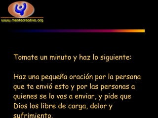 Tomate un minuto y haz lo siguiente:

Haz una pequeña oración por la persona
que te envió esto y por las personas a
quienes se lo vas a enviar, y pide que
Dios los libre de carga, dolor y
sufrimiento.
 