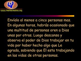 Envíalo al menos a cinco personas mas.
En algunas horas, habrás ocasionado que
una multitud de personas oren a Dios
unas por otras. Luego descansa y
observa el poder de Dios trabajar en tu
vida por haber hecho algo que Le
agrada, sabiendo que El esta trabajando
en las vidas de otras personas.
 
