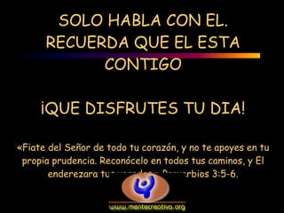 SOLO HABLA CON EL.
      RECUERDA QUE EL ESTA
            CONTIGO

     ¡QUE DISFRUTES TU DIA!

«Fiate del Señor de todo tu corazón, y no te apoyes en tu
 propia prudencia. Reconócelo en todos tus caminos, y El
       enderezara tus veredas.» Proverbios 3:5-6.
 