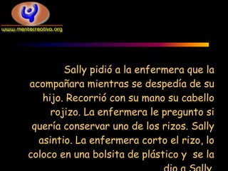 Sally pidió a la enfermera que la
acompañara mientras se despedía de su
   hijo. Recorrió con su mano su cabello
     rojizo. La enfermera le pregunto si
 quería conservar uno de los rizos. Sally
  asintio. La enfermera corto el rizo, lo
coloco en una bolsita de plástico y se la
 