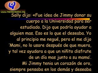 Sally dijo: «Fue idea de Jimmy donar su
          cuerpo a la Universidad para ser
       estudiado. Dijo que podría ayudar a
 alguien mas. Eso es lo que el deseaba. Yo
    al principio me negué, pero el me dijo
‘Mami, no lo usare después de que muera,
y tal vez ayudara a que un niñito disfrute
           de un día mas junto a su mama’.
        Mi Jimmy tenia un corazón de oro,
 siempre pensaba en los demás y deseaba
 