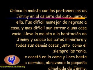 Coloco la maleta con las pertenencias de
    Jimmy en el asiento del auto, junto a
    ella. Fue difícil manejar de regreso a
 casa, y mas difícil aun entrar a una casa
 vacia. Llevo la maleta a la habitación de
    Jimmy y coloco los autos miniatura y
   todas sus demás cosas justo como el
                         siempre las tenia.
        Se acostó en la cama y lloro hasta
quedarse dormida, abrazando la pequeña
                       almohada de Jimmy.
 
