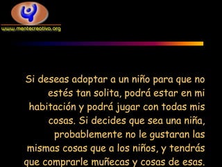 Si deseas adoptar a un niño para que no
     estés tan solita, podrá estar en mi
 habitación y podrá jugar con todas mis
     cosas. Si decides que sea una niña,
      probablemente no le gustaran las
 mismas cosas que a los niños, y tendrás
que comprarle muñecas y cosas de esas.
 