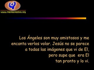 Los Ángeles son muy amistosos y me
encanta verlos volar. Jesús no se parece
       a todas las imágenes que vi de El,
                    pero supe que era El
                       tan pronto y lo vi.
 