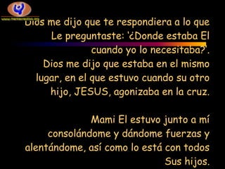 Dios me dijo que te respondiera a lo que
     Le preguntaste: ‘¿Donde estaba El
               cuando yo lo necesitaba?’.
    Dios me dijo que estaba en el mismo
  lugar, en el que estuvo cuando su otro
     hijo, JESUS, agonizaba en la cruz.

              Mami El estuvo junto a mí
     consolándome y dándome fuerzas y
alentándome, así como lo está con todos
                              Sus hijos.
 
