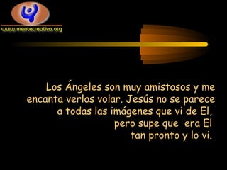 Los Ángeles son muy amistosos y me
encanta verlos volar. Jesús no se parece
a todas las imágenes que vi de El,
pero supe que era El
tan pronto y lo vi.
 