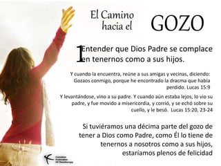 El Camino
hacia el GOZO
Entender que Dios Padre se complace
en tenernos como a sus hijos.
Si tuviéramos una décima parte del gozo de
tener a Dios como Padre, como Él lo tiene de
tenernos a nosotros como a sus hijos,
estaríamos plenos de felicidad
1
Y cuando la encuentra, reúne a sus amigas y vecinas, diciendo:
Gozaos conmigo, porque he encontrado la dracma que había
perdido. Lucas 15:9
Y levantándose, vino a su padre. Y cuando aún estaba lejos, lo vio su
padre, y fue movido a misericordia, y corrió, y se echó sobre su
cuello, y le besó. Lucas 15:20, 23-24
 