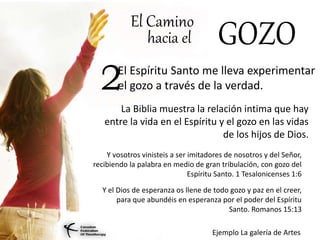 El Camino
hacia el GOZO
El Espíritu Santo me lleva experimentar
el gozo a través de la verdad.2
La Biblia muestra la relación intima que hay
entre la vida en el Espíritu y el gozo en las vidas
de los hijos de Dios.
Y vosotros vinisteis a ser imitadores de nosotros y del Señor,
recibiendo la palabra en medio de gran tribulación, con gozo del
Espíritu Santo. 1 Tesalonicenses 1:6
Y el Dios de esperanza os llene de todo gozo y paz en el creer,
para que abundéis en esperanza por el poder del Espíritu
Santo. Romanos 15:13
Ejemplo La galería de Artes
 