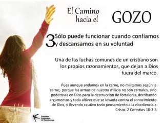 El Camino
hacia el GOZO
Sólo puede funcionar cuando confiamos
y descansamos en su voluntad3
Una de las luchas comunes de un cristiano son
los propios razonamientos, que dejan a Dios
fuera del marco.
Pues aunque andamos en la carne, no militamos según la
carne; porque las armas de nuestra milicia no son carnales, sino
poderosas en Dios para la destrucción de fortalezas, derribando
argumentos y toda altivez que se levanta contra el conocimiento
de Dios, y llevando cautivo todo pensamiento a la obediencia a
Cristo. 2 Corintios 10:3-5
 
