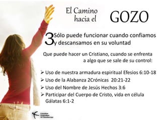 El Camino
hacia el GOZO
Sólo puede funcionar cuando confiamos
y descansamos en su voluntad3
Que puede hacer un Cristiano, cuando se enfrenta
a algo que se sale de su control:
Uso de nuestra armadura espiritual Efesios 6:10-18
Uso de la Alabanza 2Crónicas 20:21-22
Uso del Nombre de Jesús Hechos 3:6
Participar del Cuerpo de Cristo, vida en célula
Gálatas 6:1-2
 