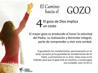 El Camino
hacia el GOZO
El gozo de Dios implica
un costo4
El mayor gozo es producido al hacer la voluntad
del Padre, su realización y bienestar integral,
parte de comprender y vivir esta verdad.
Si guardareis mis mandamientos, permaneceréis en mi
amor; así como yo he guardado los mandamientos de mi
Padre, y permanezco en su amor. Estas cosas os he
hablado, para que mi gozo esté en vosotros, y vuestro gozo
sea cumplido. Juan 15:10-11
 