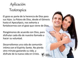 Aplicación
Teoterapica
El gozo es parte de la herencia de Dios para
sus hijos. La Palara de Dios, desde el Génesis
hasta el Apocalipsis, nos exhorta a
fortalecernos con el gozo que viene de Dios.
Pongámonos de acuerdo con Dios, para
disfrutar cada día de nuestro llamado a
hacer su voluntad.
Desarrollemos una vida de comunión
intima con el Espíritu Santo. No pierda
otro minuto gastando su vida, y
disfrute de la nueva vida en Cristo.
 