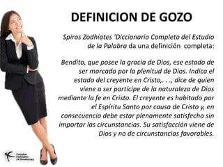 DEFINICION DE GOZO
Spiros Zodhiates 'Diccionario Completo del Estudio
de la Palabra da una definición completa:
Bendito, que posee la gracia de Dios, ese estado de
ser marcado por la plenitud de Dios. Indica el
estado del creyente en Cristo,. . ., dice de quien
viene a ser partícipe de la naturaleza de Dios
mediante la fe en Cristo. El creyente es habitado por
el Espíritu Santo por causa de Cristo y, en
consecuencia debe estar plenamente satisfecho sin
importar las circunstancias. Su satisfacción viene de
Dios y no de circunstancias favorables.
 
