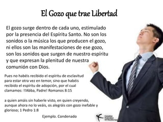 El Gozo que trae Libertad
El gozo surge dentro de cada uno, estimulado
por la presencia del Espíritu Santo. No son los
sonidos o la música los que producen el gozo,
ni ellos son las manifestaciones de ese gozo,
son los sonidos que surgen de nuestro espíritu
y que expresan la plenitud de nuestra
comunión con Dios.
Pues no habéis recibido el espíritu de esclavitud
para estar otra vez en temor, sino que habéis
recibido el espíritu de adopción, por el cual
clamamos: !!Abba, Padre! Romanos 8:15
a quien amáis sin haberle visto, en quien creyendo,
aunque ahora no lo veáis, os alegráis con gozo inefable y
glorioso; 1 Pedro 1:8
Ejemplo. Condenado
 