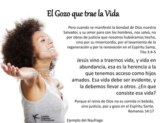 El Gozo que trae la Vida
Pero cuando se manifestó la bondad de Dios nuestro
Salvador, y su amor para con los hombres, nos salvó, no
por obras de justicia que nosotros hubiéramos hecho,
sino por su misericordia, por el lavamiento de la
regeneración y por la renovación en el Espíritu Santo,
Tito 3:4-5
Jesús vino a traernos vida, y vida en
abundancia, esa es la herencia a la
que tenemos acceso como hijos
amados. Esa vida debe ser evidente, y
la debemos llevar a otros. ¿En que
consiste esa vida?
Porque el reino de Dios no es comida ni bebida,
sino justicia, paz y gozo en el Espíritu Santo.
Romanos 14:17
Ejemplo del Naufrago
 
