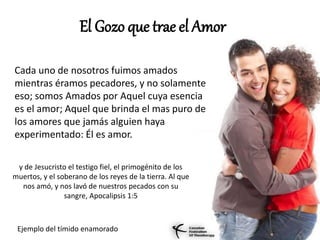 El Gozo que trae el Amor
Cada uno de nosotros fuimos amados
mientras éramos pecadores, y no solamente
eso; somos Amados por Aquel cuya esencia
es el amor; Aquel que brinda el mas puro de
los amores que jamás alguien haya
experimentado: Él es amor.
y de Jesucristo el testigo fiel, el primogénito de los
muertos, y el soberano de los reyes de la tierra. Al que
nos amó, y nos lavó de nuestros pecados con su
sangre, Apocalipsis 1:5
Ejemplo del tímido enamorado
 