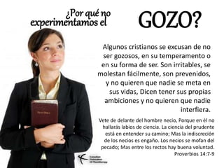 ¿Por qué no
Algunos cristianos se excusan de no
ser gozosos, en su temperamento o
en su forma de ser. Son irritables, se
molestan fácilmente, son prevenidos,
y no quieren que nadie se meta en
sus vidas, Dicen tener sus propias
ambiciones y no quieren que nadie
interfiera.
experimentamos el GOZO?
Vete de delante del hombre necio, Porque en él no
hallarás labios de ciencia. La ciencia del prudente
está en entender su camino; Mas la indiscreción
de los necios es engaño. Los necios se mofan del
pecado; Mas entre los rectos hay buena voluntad.
Proverbios 14:7-9
 