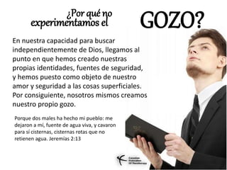 ¿Por qué no
experimentamos el GOZO?
En nuestra capacidad para buscar
independientemente de Dios, llegamos al
punto en que hemos creado nuestras
propias identidades, fuentes de seguridad,
y hemos puesto como objeto de nuestro
amor y seguridad a las cosas superficiales.
Por consiguiente, nosotros mismos creamos
nuestro propio gozo.
Porque dos males ha hecho mi pueblo: me
dejaron a mí, fuente de agua viva, y cavaron
para sí cisternas, cisternas rotas que no
retienen agua. Jeremías 2:13
 