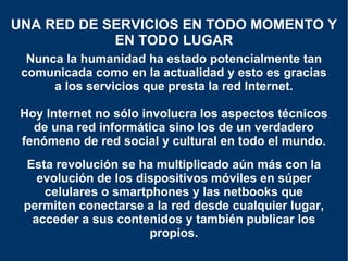 Nunca la humanidad ha estado potencialmente tan comunicada como en la actualidad y esto es gracias a los servicios que presta la red Internet. Hoy Internet no sólo involucra los aspectos técnicos de una red informática sino los de un verdadero fenómeno de red social y cultural en todo el mundo. UNA RED DE SERVICIOS EN TODO MOMENTO Y EN TODO LUGAR Esta revolución se ha multiplicado aún más con la evolución de los dispositivos móviles en súper celulares o smartphones y las netbooks que permiten conectarse a la red desde cualquier lugar, acceder a sus contenidos y también publicar los propios. 