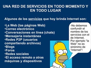 Algunos de los  servicios  que hoy brinda Internet son: UNA RED DE SERVICIOS EN TODO MOMENTO Y EN TODO LUGAR La Web (las páginas Web) Correo electrónico Conversaciones en línea (chats) Mensajería instantánea  Redes P2P (usuarios compartiendo archivos) Blogs Foros Redes sociales El acceso remoto a otras máquinas y dispositivos -No debemos confundir el nombre de los servicios con el de Internet. Por ejemplo “la Web” no es sinónimo de “Internet”! 