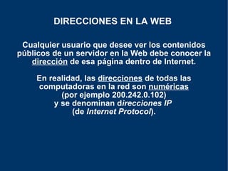 Cualquier usuario que desee ver los contenidos públicos de un servidor en la Web debe conocer la  dirección  de esa página dentro de Internet. En realidad, las  direcciones  de todas las computadoras en la red son  numéricas  (por ejemplo 200.242.0.102)  y se denominan d irecciones   IP   (de  Internet Protocol ). DIRECCIONES EN LA WEB   