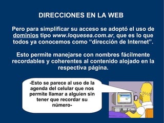 Pero para simplificar su acceso se adoptó el uso de  dominios  tipo  www.loquesea.com.ar , que es lo que todos ya conocemos como “dirección de Internet”. Esto permite manejarse con nombres fácilmente recordables y coherentes al contenido alojado en la respectiva página. DIRECCIONES EN LA WEB   -Esto se parece al uso de la agenda del celular que nos permite llamar a alguien sin tener que recordar su número- 
