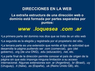 La extraña estructura de una dirección web o dominio está formada por partes separadas por puntos: DIRECCIONES EN LA WEB   www .loquesea .com .ar La tercera parte es una extensión que remite al tipo de actividad que desarrolla la página pudiendo ser .com (comercial), .gov (del gobierno), .org (de una ONG), .edu (educación), .net, etc.  La parte final de la dirección permite conocer el país de origen de la página sin que esto imponga ninguna limitación a su acceso internacional. Algunas extensiones son .ar (Argentina), .br (Brasil), .uy (Uruguay), .it (Italia), .es (España), .uk (Reino Unido GB), etc. La segunda es la elegida y registrada por el propietario del sitio. La primera parte del dominio nos dice que se trata de un sitio web 