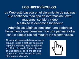 La Web está basada en el alojamiento de páginas que contienen todo tipo de información: texto, imágenes, sonido y video. A esto se le denomina hipertexto LOS HIPERVÍNCULOS   Además las páginas contienen una poderosa herramienta que permiten ir de una página a otra con un simple clic del mouse: los hipervínculos. Al pasar el puntero del mouse sobre algunos textos o gráficos dentro de la página visitada, éste transforma su clásico ícono (la flecha blanca) en uno como el de la imagen que representa un link o vínculo hacia otro lugar o sitio web. 