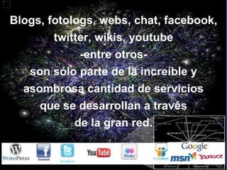 Blogs, fotologs, webs, chat, facebook, twitter, wikis, youtube -entre otros- son sólo parte de la increíble y asombrosa cantidad de servicios que se desarrollan a través de la gran red. 