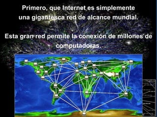   Primero, que Internet es simplemente  una gigantesca red de alcance mundial. Esta gran red permite la conexión de millones de computadoras. 