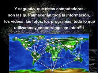 Y segundo, que estas computadoras son las que almacenan toda la información,  los videos, las fotos, los programas, todo lo que utilizamos y encontramos en Internet 