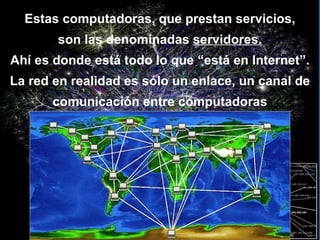 Estas computadoras, que prestan servicios, son las denominadas  servidores. Ahí es donde está todo lo que “está en Internet”. La red en realidad es sólo un enlace, un canal de comunicación entre computadoras 