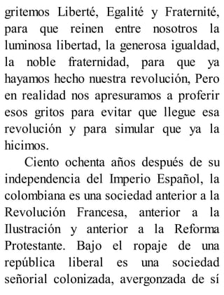 gritemos Liberté, Egalité y Fraternité,
para que reinen entre nosotros la
luminosa libertad, la generosa igualdad,
la noble fraternidad, para que ya
hayamos hecho nuestra revolución, Pero
en realidad nos apresuramos a proferir
esos gritos para evitar que llegue esa
revolución y para simular que ya la
hicimos.
Ciento ochenta años después de su
independencia del Imperio Español, la
colombiana es una sociedad anterior a la
Revolución Francesa, anterior a la
Ilustración y anterior a la Reforma
Protestante. Bajo el ropaje de una
república liberal es una sociedad
señorial colonizada, avergonzada de sí
 