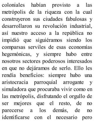coloniales habían provisto a las
metrópolis de la riqueza con la cual
construyeron sus ciudades fabulosas y
desarrollaron su revolución industrial,
así nuestro acceso a la república no
impidió que siguiéramos siendo los
comparsas serviles de esas economías
hegemónicas, y siempre hubo entre
nosotros sectores poderosos interesados
en que no dejáramos de serlo. Ello les
rendía beneficios: siempre hubo una
aristocracia parroquial arrogante y
simuladora que procuraba vivir como en
las metrópolis, disfrutando el orgullo de
ser mejores que el resto, de no
parecerse a los demás, de no
identificarse con el necesario pero
 