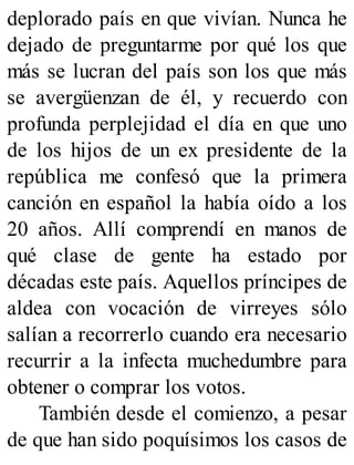 deplorado país en que vivían. Nunca he
dejado de preguntarme por qué los que
más se lucran del país son los que más
se avergüenzan de él, y recuerdo con
profunda perplejidad el día en que uno
de los hijos de un ex presidente de la
república me confesó que la primera
canción en español la había oído a los
20 años. Allí comprendí en manos de
qué clase de gente ha estado por
décadas este país. Aquellos príncipes de
aldea con vocación de virreyes sólo
salían a recorrerlo cuando era necesario
recurrir a la infecta muchedumbre para
obtener o comprar los votos.
También desde el comienzo, a pesar
de que han sido poquísimos los casos de
 